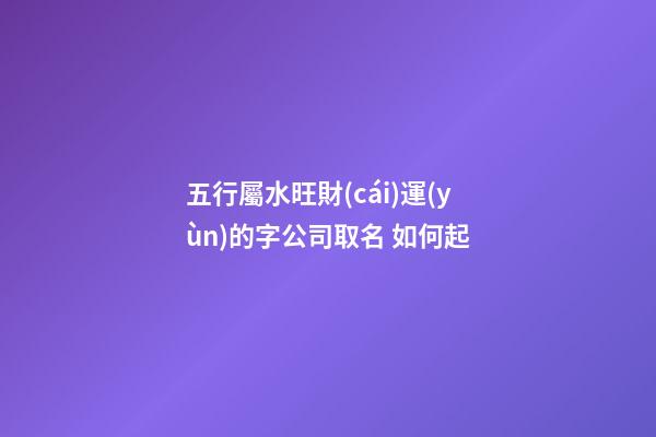 五行屬水旺財(cái)運(yùn)的字公司取名 如何起-第1張-公司起名-玄機(jī)派